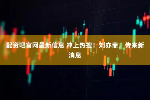 配资吧官网最新信息 冲上热搜！刘亦菲，传来新消息