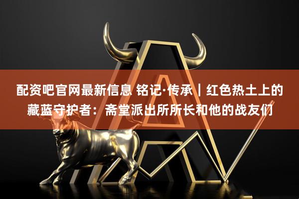 配资吧官网最新信息 铭记·传承｜红色热土上的藏蓝守护者：斋堂派出所所长和他的战友们