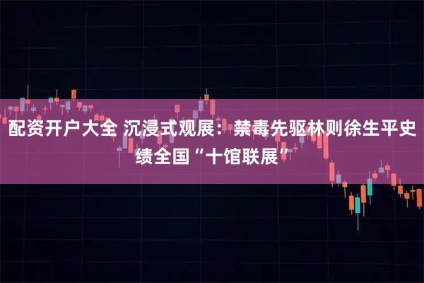 配资开户大全 沉浸式观展：禁毒先驱林则徐生平史绩全国“十馆联展”