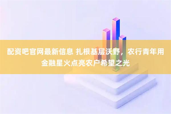 配资吧官网最新信息 扎根基层沃野，农行青年用金融星火点亮农户希望之光