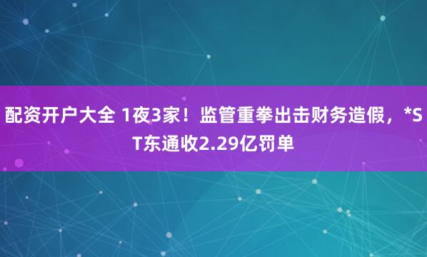 配资开户大全 1夜3家！监管重拳出击财务造假，*ST东通收2.29亿罚单
