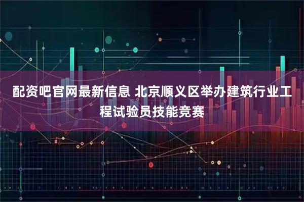 配资吧官网最新信息 北京顺义区举办建筑行业工程试验员技能竞赛