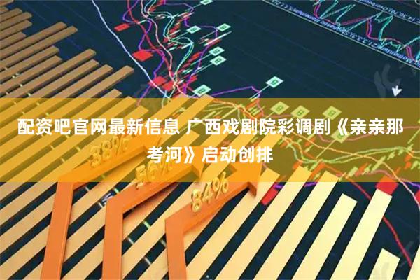 配资吧官网最新信息 广西戏剧院彩调剧《亲亲那考河》启动创排