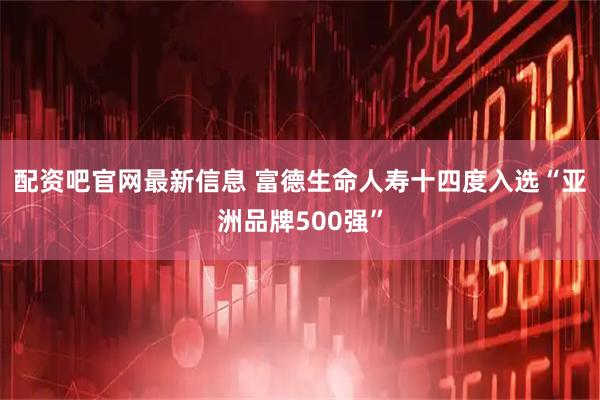 配资吧官网最新信息 富德生命人寿十四度入选“亚洲品牌500强”