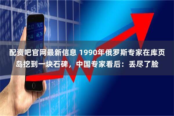 配资吧官网最新信息 1990年俄罗斯专家在库页岛挖到一块石碑，中国专家看后：丢尽了脸