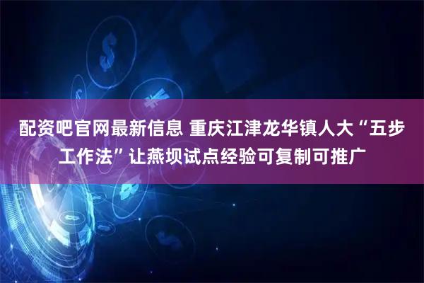 配资吧官网最新信息 重庆江津龙华镇人大“五步工作法”让燕坝试点经验可复制可推广