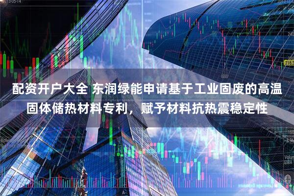 配资开户大全 东润绿能申请基于工业固废的高温固体储热材料专利，赋予材料抗热震稳定性