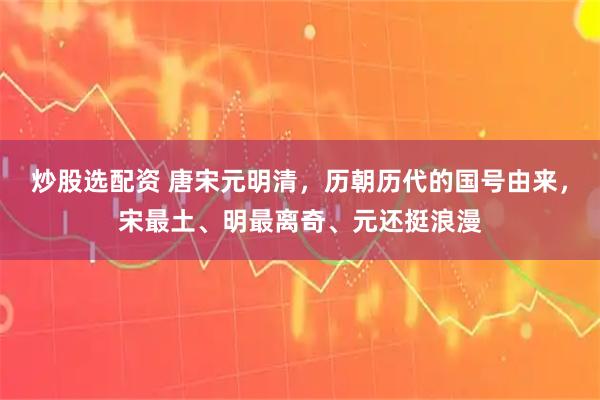 炒股选配资 唐宋元明清，历朝历代的国号由来，宋最土、明最离奇、元还挺浪漫