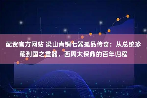 配资官方网站 梁山青铜七器孤品传奇：从总统珍藏到国之重器，西周太保鼎的百年归程