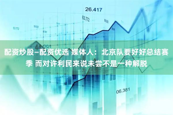 配资炒股—配资优选 媒体人：北京队要好好总结赛季 而对许利民来说未尝不是一种解脱