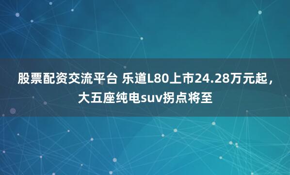 股票配资交流平台 乐道L80上市24.28万元起，大五座纯电suv拐点将至