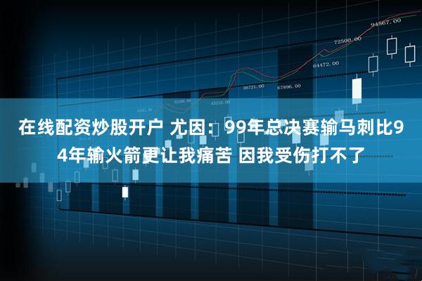 在线配资炒股开户 尤因：99年总决赛输马刺比94年输火箭更让我痛苦 因我受伤打不了